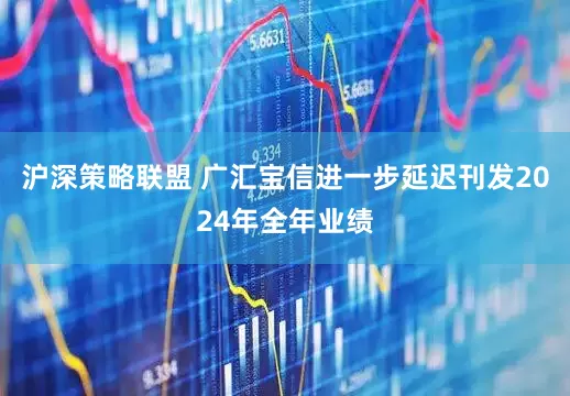 沪深策略联盟 广汇宝信进一步延迟刊发2024年全年业绩