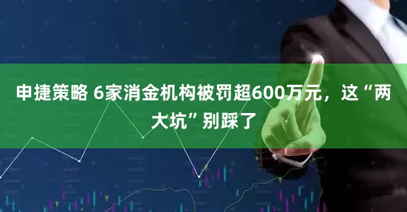 申捷策略 6家消金机构被罚超600万元，这“两大坑”别踩了