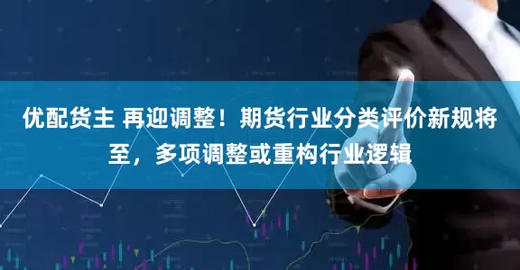 优配货主 再迎调整！期货行业分类评价新规将至，多项调整或重构行业逻辑