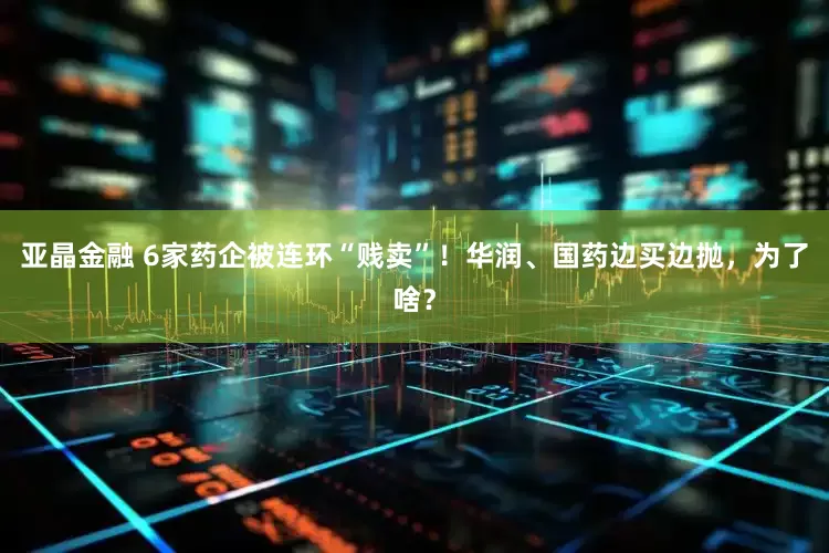 亚晶金融 6家药企被连环“贱卖”！华润、国药边买边抛，为了啥？