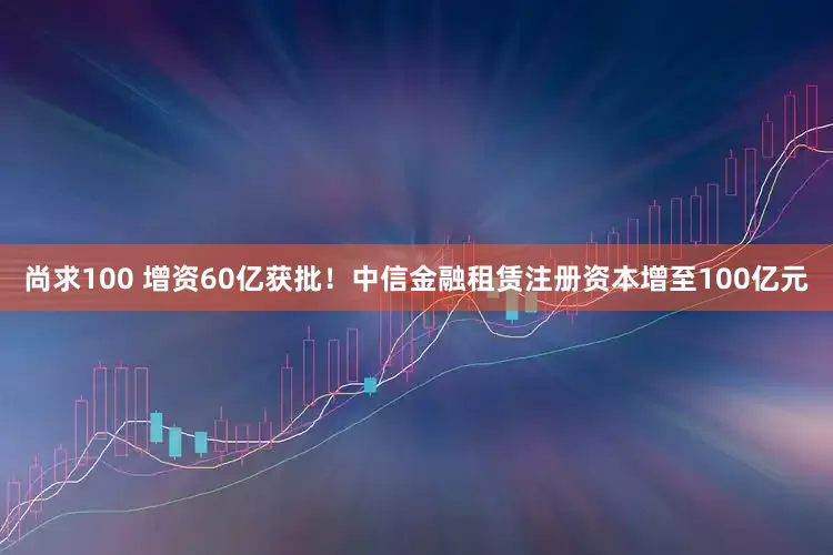尚求100 增资60亿获批！中信金融租赁注册资本增至100亿元