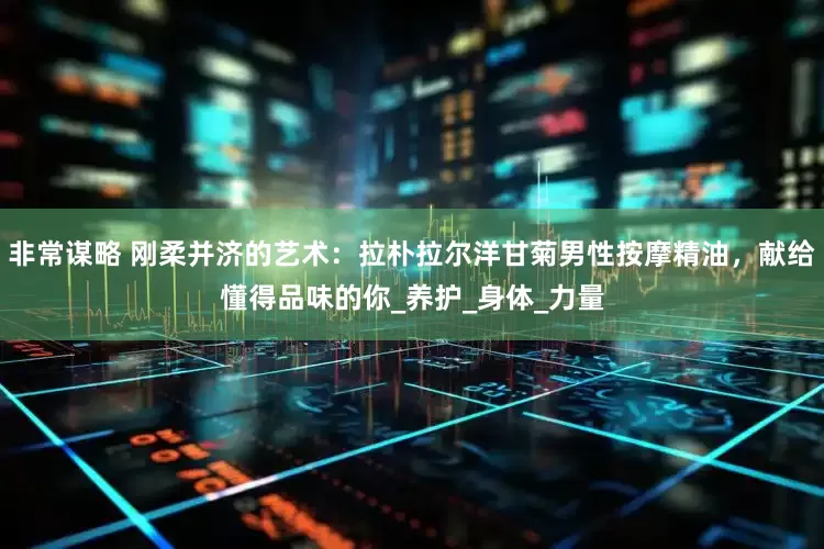 非常谋略 刚柔并济的艺术：拉朴拉尔洋甘菊男性按摩精油，献给懂得品味的你_养护_身体_力量