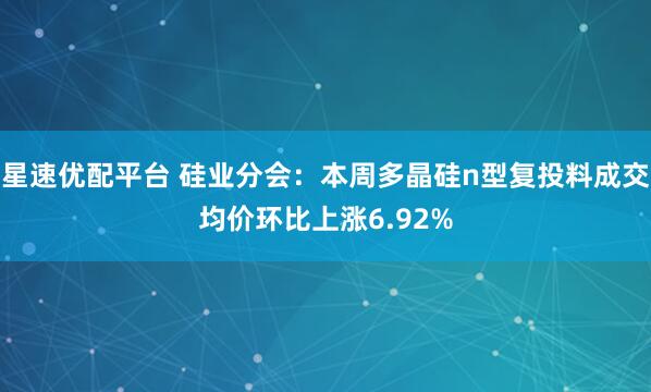 星速优配平台 硅业分会：本周多晶硅n型复投料成交均价环比上涨6.92%