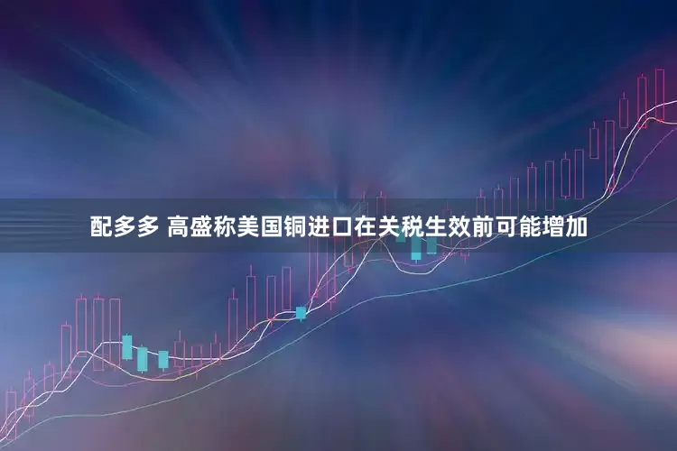 配多多 高盛称美国铜进口在关税生效前可能增加