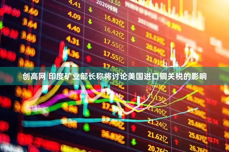 创高网 印度矿业部长称将讨论美国进口铜关税的影响