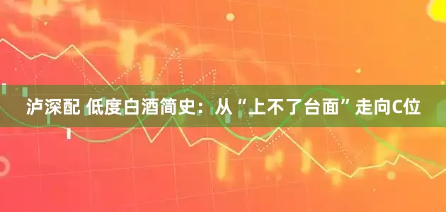 泸深配 低度白酒简史：从“上不了台面”走向C位