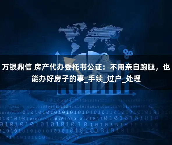 万银鼎信 房产代办委托书公证：不用亲自跑腿，也能办好房子的事_手续_过户_处理