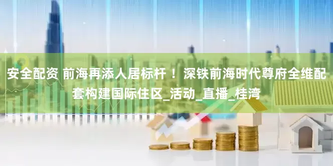 安全配资 前海再添人居标杆 ！深铁前海时代尊府全维配套构建国际住区_活动_直播_桂湾