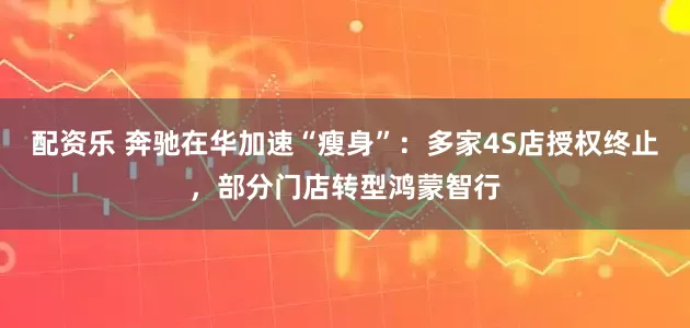 配资乐 奔驰在华加速“瘦身”：多家4S店授权终止，部分门店转型鸿蒙智行