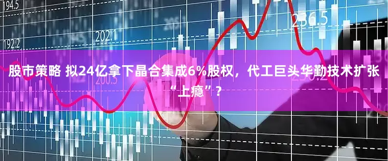 股市策略 拟24亿拿下晶合集成6%股权，代工巨头华勤技术扩张“上瘾”？