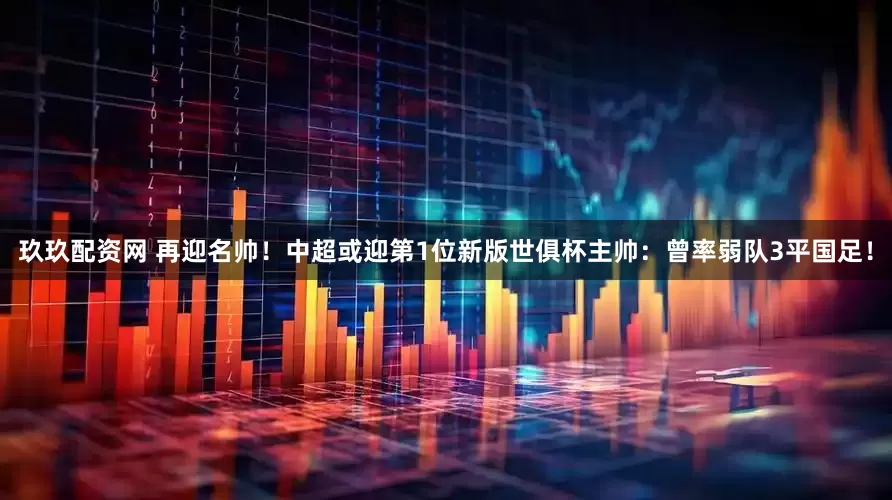 玖玖配资网 再迎名帅！中超或迎第1位新版世俱杯主帅：曾率弱队3平国足！