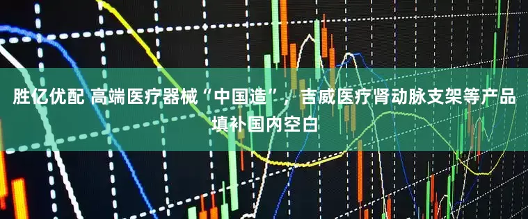 胜亿优配 高端医疗器械“中国造”，吉威医疗肾动脉支架等产品填补国内空白