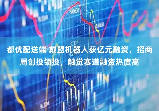 都优配送端 戴盟机器人获亿元融资，招商局创投领投，触觉赛道融资热度高