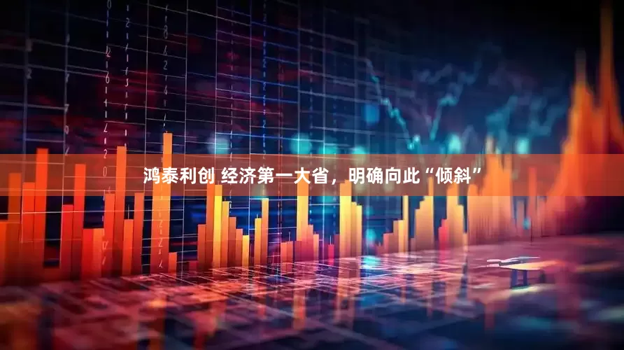 鸿泰利创 经济第一大省，明确向此“倾斜”