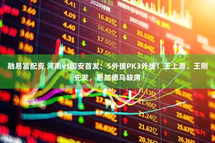 融易富配资 河南vs国安首发：5外援PK3外援！王上源、王刚先发，恩加德乌缺席