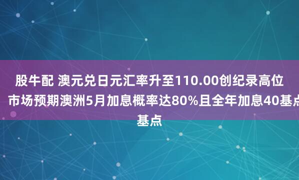 股牛配 澳元兑日元汇率升至110.00创纪录高位，市场预期澳洲5月加息概率达80%且全年加息40基点