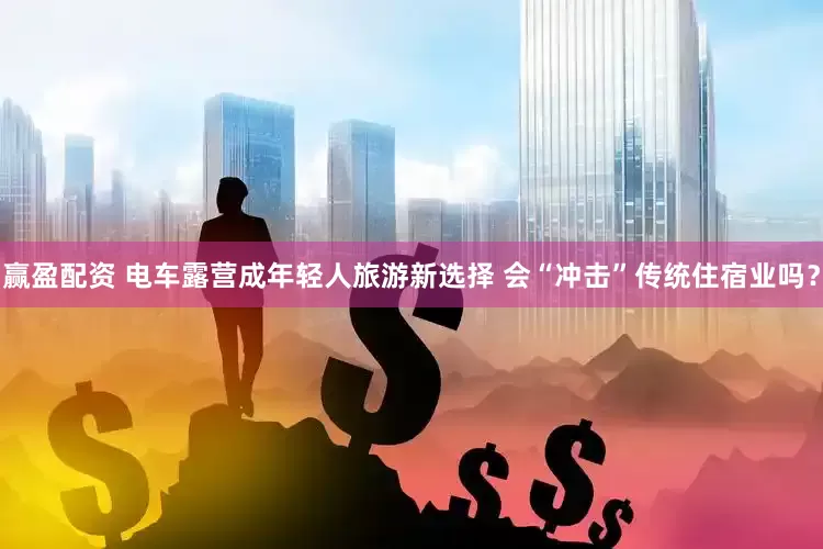 赢盈配资 电车露营成年轻人旅游新选择 会“冲击”传统住宿业吗？