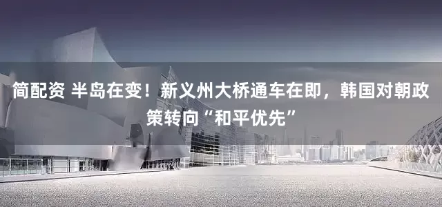 简配资 半岛在变！新义州大桥通车在即，韩国对朝政策转向“和平优先”